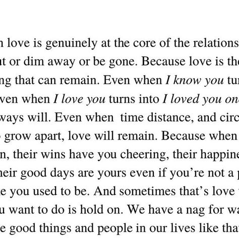 Kirsten Corley ✏️ on Instagram: "I think when love is genuinely at the core of the relationship, it won’t ever fade out or dim away or be gone. Because love is the most constant thing that can remain. 

Even when I know you turns into I knew you once. 

Even when I love you turns into I loved you once and  you probably always will. 

Even when  time distance, and circumstances force you to grow apart, love will remain. Because when love is the core emotion, their wins have you cheering, their happiness has you gleaming, their good days are yours even if you’re not a part of it anymore like you used to be. And sometimes that’s love too, letting go when all you want to do is hold on. We have a nag for wanting to hold so tightly the good things and people in our lives like that will preserve Growing Apart, Fade Out, That's Love, Our Life, Good Day, Letting Go, Knowing You, Like You, I Know