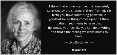 I think that women can be just completely surprised by the change in them from giving birth-you have something powerful in you-that fierce thing comes up-and I think babies need moms to have that fierceness-you feel like you can do anything and that’s the feeling we want moms to have. - Ina May Gaskin Ina May Gaskin, Pregnancy Affirmations, Natural Childbirth, Emergency C Section, Health Care System, Cesarean Section, Birth Affirmations, Pregnancy Labor, Postpartum Doula