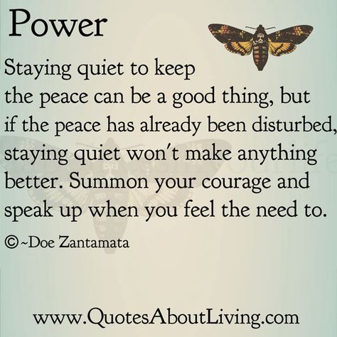 Power Staying quiet to keep the peace can be a good thing, but if the peace has already been disturbed, staying quiet won't make anything better. Summon your courage and speak up when you feel the need to. O —Doe Zantamata www.QuotesAboutLiving.com Quotes About Speaking Up, Speak Up For Yourself Quotes, Speaking Up Quotes, Speaking Up, Speak Up Quotes, Speak Up, Doe Zantamata, 12 Laws Of Karma, Quotes About Living