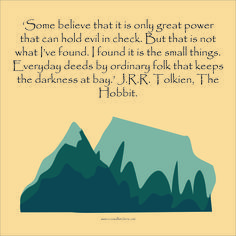 "Some believe that it is only great power that can hold evil in check. But that is not what I've found.  I found it is the small things.  Everyday deeds by ordinary folk that keeps the darkness at bay."  J.R.R. Tolkien, The Hobbit J Rr Tolkien Quotes, Jrr Tolkien Quotes, Lotr Quotes, Children Book Quotes, Tolkien Quotes, Fantasy Quotes, J R R Tolkien, The Small Things, Author Quotes