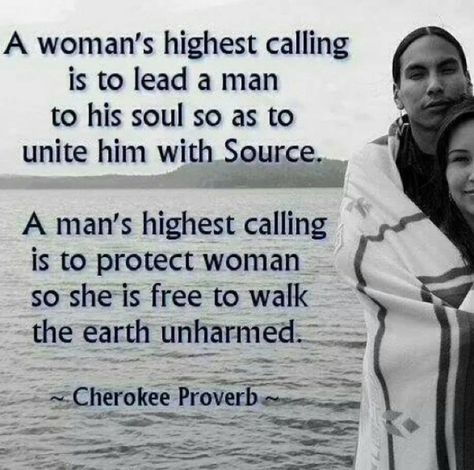 A woman’s highest calling is to lead him into his soul so as to unite him with source. A man’s highest calling us to protect woman so she is free to walk the earth unharmed.  Native proverb Native Quotes, American Indian Quotes, American Proverbs, Native American Prayers, Native American Proverb, Native American Spirituality, American Quotes, Indian Quotes, Native American Wisdom