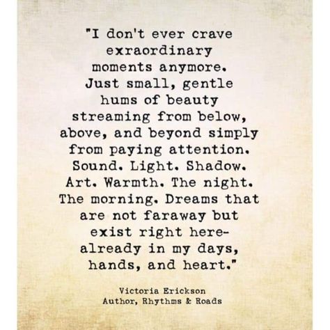 "I don't ever crave extraordinary moments anymore Just small, gentle hums of beauty streaming from below, above, and beyond simply from paying attention. Sound. Light. Shadow. Art. Warmth. The night. The morning, Dreams that are not faraway but exist right here already in my days, hands, and heart.  Victoria Erickson Collateral Beauty, Victoria Erickson, Wonderful Words, Poetry Quotes, True Words, Pretty Words, Great Quotes, Wisdom Quotes, Beautiful Words