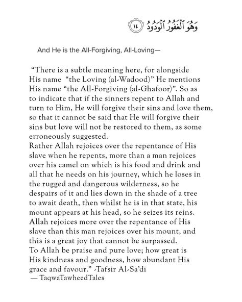 “There is a subtle meaning here, for alongside His name "the Loving (al-Wadood)" He mentions His name *the Oft-Forgiving (al-Ghafoor)". So as to indicate that if the sinners repent to Allah and turn to Him, He will forgive their sins and love them, so that it cannot be said that He will forgive their sins but love will not be restored to them, as some erroneously suggested. Rather Allah rejoices over the repentance of His slave when he repents, more than a man rejoices over his camel on whic... How To Repent, Repentance Quotes, Quotes Allah, Good Attitude Quotes, Allah Quotes, Good Attitude, Beautiful Islamic Quotes, Attitude Quotes, Arabic Quotes