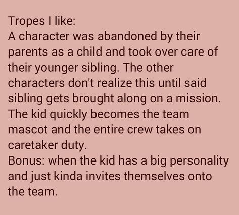 Transcription: A character was abandoned by their parents as a child and took over care of their younger sibling. The other characters don't realize this until said sibling gets brought along on a mission. The kid quickly becomes the team mascot, and the entire crew takes on caretaker duty. Bonus: When the kid has a big personality and just kinda invites themselves onto the team. How To Write Siblings, Sibling Prompts Writing, Writing Prompts Siblings, Sibling Tropes, Child And Parent Drawing Reference, Siblings Prompts, Sibling Dialogue Prompts, Writing Siblings, Sibling Writing Prompts