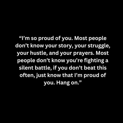 “I’m so proud of you. Most people don’t know your story, your struggle, your hustle, and your prayers. Most people don’t know you’re fighting a silent battle, if you don’t beat this often, just know that I’m proud of you. Hang on.” I Lost My Battle Quotes, Silent Battle Quotes Feelings, I Fought So Many Silent Battles, Toughest Battles To Strongest Soldiers, God Puts His Strongest Soldiers Through The Toughest Battles, Im Proud Of You, Proud Of You, Your Story, Knowing You