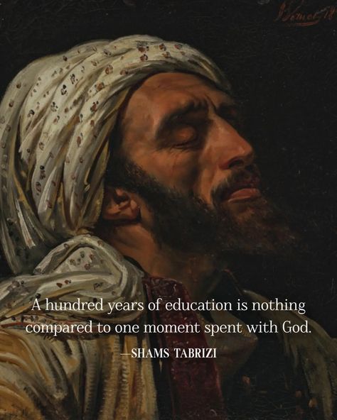 A hundred years of education is nothing compared to one moment spent with God. ~Shams Tabrizi Shaamein Quotes, Shams Tabrizi Quotes, 11 11 Aesthetic Quotes, Islamic Mysticism, 11 Aesthetic, Shams Tabrizi, Healing Tones, Rumi Love Quotes, Rumi Love