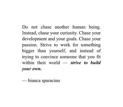 Do not chase another human being.  Instead, chase your curiosity. Chase your development and your goals. Chase your  passion. Strive to work for something  bigger than yourself, and instead of  trying to convince someone that you fit  within their world — strive to build  your own.  — bianca sparacino The World Is Bigger Than You Quotes, Chase Your Goals Quotes, Chasing Happiness Quotes, Chasing Goals Quotes, Striving Quotes, Bianca Sparacino Quotes, Strive Quotes, Curiosity Quotes, Bianca Sparacino