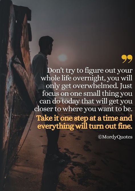 Don't try to figure out your whole life overnight, you will only get overwhelmed. Just focus on one small thing you can do today that will get you closer to where you want to be. Take it one step at a time and everything will turn out fine. #mordyquotes #motivationalquotes #quoteoftheday #inspirationalquotes #quotes #positivequotes #greatnessquotes #wisdomquotes #lifequotes #bestquotes #quotestoliveby #tuesdayquotes #millionairequotes #fashionquotes #businessquotes #entrepreneurquotes Positive Living Quotes, One Thing At A Time, Giving Quotes, Everything All At Once, Tuesday Quotes, Outing Quotes, Millionaire Quotes, One Small Step, One Step At A Time