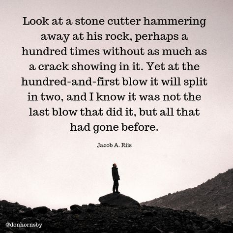 Look at a stone cutter hammering away at his rock, perhaps a hundred times without as much as a crack showing in it. Yet at the hundred-and-first blow it will split in two, and I know it was not the last blow that did it, but all that had gone before. - (Jacob A. Riis)  Decide to keep at it today. Your efforts will eventually pay off for you.   #success  #TodayMatters #persistence Jacob Riis Quote, Stone Walling Quotes, Awareness Poster, Personal Growth Quotes, Growth Quotes, Different Quotes, Mindset Quotes, Books Of The Bible, The Hundreds