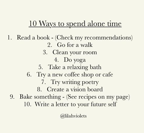 Ways to spend alone time. 
1.	Read a book - (Check my recommendations)
2.	Go for a walk 
3.	Clean your room
4.	Do yoga 
5.	Take a relaxing bath 
6.	Try a new coffee shop or cafe 
7.	Try writing poetry 
8.	Create a vision board 
9.	Bake something - (See recipes on my page) 
10.	 Write a letter to your future self
@Lilahviolets Private Social Media, 50 Ways To Spend Time Alone, How To Spend Time Alone, Ways To Spend Time Alone, Vision List, Spend Time Alone, Twenty Twenty, Sixth Form, Creating A Vision Board