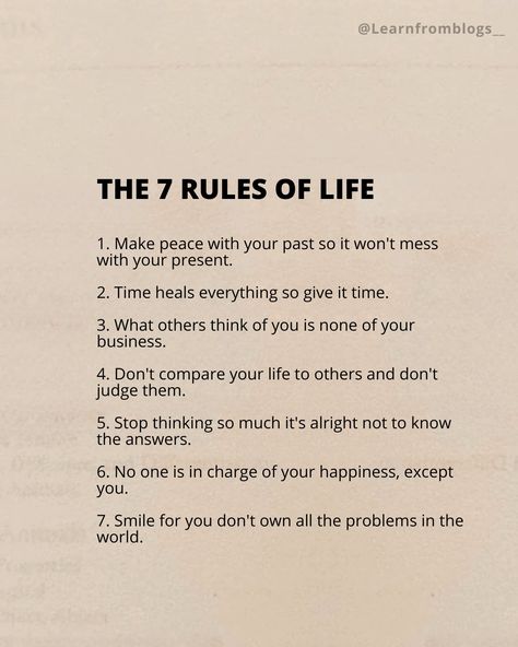 The 7 Rules of Life 1. Make peace with your past so it won't mess with your present. 2. Time heals everything so give it time. 3. What others think of you is none of your business. 4. Don't compare your life to others and don't judge them. 5. Stop thinking so much it's alright not to know the answers. 6. No one is in charge of your happiness, except you. 7. Smile for you don't own all the problems in the world. #ruleoflife #rulesofsurvival #Rules #liferules #peace #smiles #smile #dont... Don’t Compare Your Life To Others., Stop Thinking So Much, Make Peace With Your Past, Time Heals Everything, Give It Time, None Of Your Business, Rules Of Life, 7 Rules Of Life, What Others Think