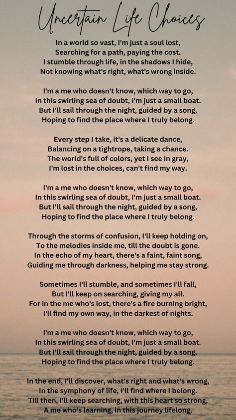 This poem is about someone who feels lost in life and is trying to find their way. They face doubt and confusion but are guided by something inside them, like a song in their heart. The poem emphasizes their determination to keep searching and learning until they discover their true purpose in life. Poems About Confused Feelings, Poems Deep, Confused Feelings, Poem Titles, Romantic Love Letters, Meaningful Poems, Lost In Life, Poems About Life, Purpose In Life