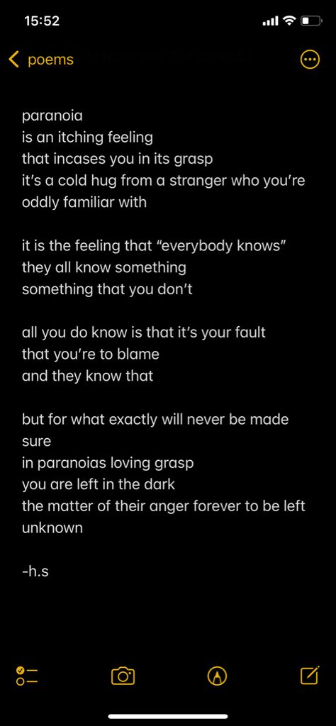 paranoia 
is an itching feeling 
that incases you in its grasp 
it’s a cold hug from a stranger who you’re oddly familiar with  

it is the feeling that “everybody knows” 
they all know something 
something that you don’t 

all you do know is that it’s your fault 
that you’re to blame 
and they know that 

but for what exactly will never be made sure 
in paranoias loving grasp 
you are left in the dark 
the matter of their anger forever to be left unknown

-h.s Paranoia Quotes, Lars Core, Deep Messages, Disney Movie Art, Writer Tips, Something Something, Poetry Inspiration, The Maids, Disney Movie