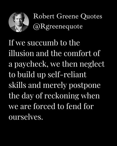 If we succumb to the illusion and the comfort of a paycheck, we then neglect to build up self-reliant skills and merely postpone the day of reckoning when we are forced to fend for ourselves. #RobertGreene #48laws Self Reliant Quotes, Reckoning Quotes, Stoicism Quotes, 48 Laws Of Power, Robert Greene, Marcus Aurelius, Note To Self Quotes, Self Quotes, Rumi