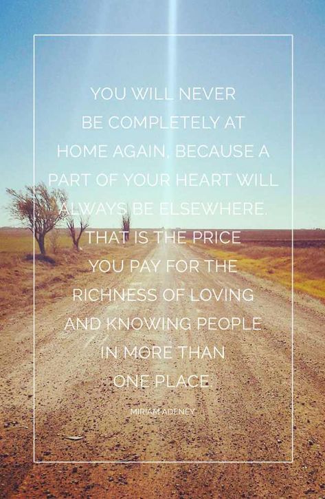 You will never be completely at home again, because part of your heart will always be elsewhere. That is the price you pay for the richness of loving and knowing people in more than one place. -Miriam Adeney - Imgur Home Again Quotes, I Love Quotes, Favourite Quote, Wednesday Wisdom, Home Again, House Rules, Love Me Quotes, First Place, Verse Quotes