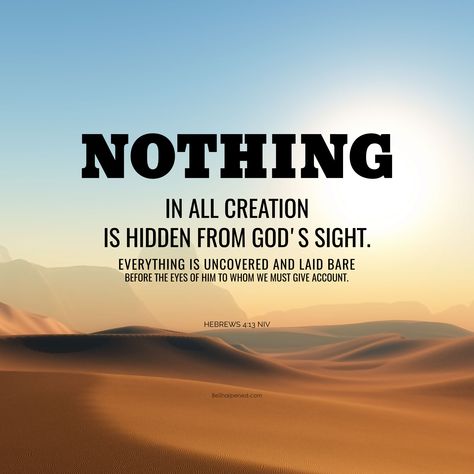 DAILY DEVOTION / VERSE OF THE DAY Hebrews 4:13 (NIV) Nothing in all creation is hidden from God's sight. Everything is uncovered and laid bare before the eyes of him to whom we must give account. May you surrender/re-surrender yourself to God. Amen. #besharpened #SundayScripture #dailydevotion #verseoftheday Nothing Is Hidden From God, Verse Of The Day Daily Prayer, Daily Verse Of The Day, Hebrews 4, Father Son Holy Spirit, God's Presence, Daily Devotion, Church Quotes, Inspirational Verses