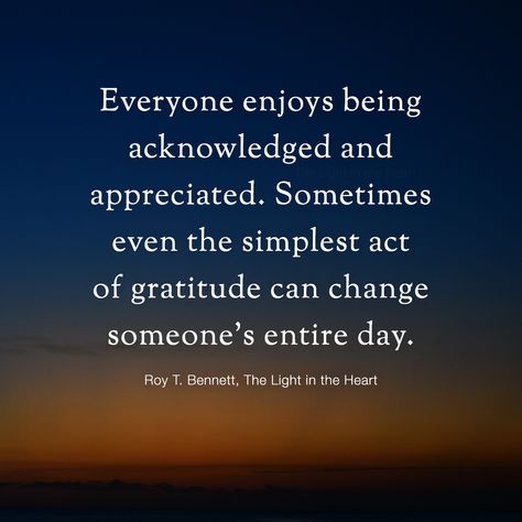 Everyone enjoys being acknowledged and appreciated. Sometimes even the simplest act of gratitude can change someone’s entire day. Take the time to recognize and value the people around you and appreciate those who make a difference in your lives.  Roy T. Bennett, The Light in the Heart Work Not Appreciated Quotes, To Be Appreciated Quotes, Feeling Appreciated Quotes Work, Appreciate People Quotes Thankful For, Not Being Appreciated Quotes Work, Tell People You Appreciate Them, Being Appreciated, Learn To Appreciate People, Appreciate Good People Quotes