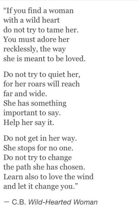 "If you find a woman with a wild heart do not try to tame her. You must adore her recklessly, the way she is meant to be loved.  Do not try to quiet her, for her roars will reach far and wide. She has something important to say. Help her say it.  Do not get in her way She stops for no one. Do not try to change the path she has chosen. Learn also to love the wind and let it change you." C.B. Wild-Hearted Woman Wild Quotes, Wild Heart, Wild Woman, Wild Hearts, Rumi, Poetry Quotes, The Words, Beautiful Words, Quotes Deep