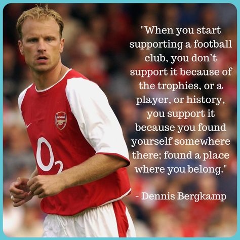 “When you start supporting a football club, you don’t support it because of the trophies, or a player, or history, you support it because you found yourself somewhere there; found a place where you belong.” Great quote from Arsenal legend, Dennis Bergkamp! Arsenal Quotes, A Team Quotes, Dennis Bergkamp, Team Quotes, Sports Quotes, Football Memorabilia, A Football, Arsenal Fc, Street Signs