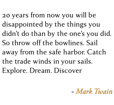 20 years from now you will be disappointed by the things you didn’t do than by the one’s you did. So throw off the bowlines. Sail away from the safe harbor. Catch the trade winds in your sails. Explore. Dream. Discover - Mark Twain #Mark_Twain #Quotes Quote Mark, Explore Dream Discover, Safe Harbor, Mark Twain, The Things, 20 Years, Words Of Wisdom, Sailing, The One