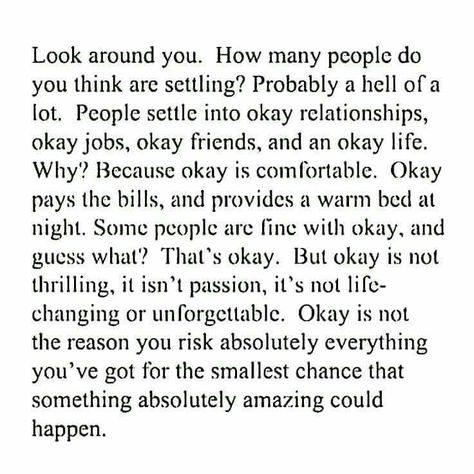 Look around you. How many people do you think are settling? Probably a hell of a lot. People settle into okay relationships, okay jobs, okay friends, and an okay life. Why? Because okay is comfortable. Okay pays the bills, and provides a warm bed at night. Some people are fine with okay, and guess what? That's okay. But okay is not thrilling, it isn't passion, it's not life-changing or unforgettable. Okay is not   the reason you risk everything you've got for the smallest chance that something Note To Self, Great Quotes, Beautiful Words, Inspirational Words, Cool Words, Words Quotes, Wise Words, Favorite Quotes, Quotes To Live By