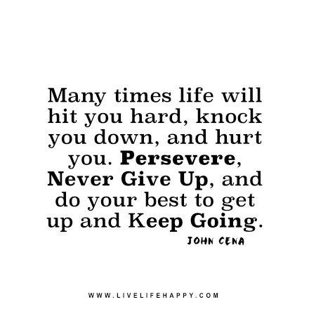 Many times life will hit you hard, knock you down, and hurt you. Persevere, never give up, and do your best to get up and keep going. – John Cena John Cena Quotes, Happy Life Quotes To Live By, Keep Going Quotes, Perseverance Quotes, Down Quotes, Live Life Happy, Go For It Quotes, Up Quotes, John Cena