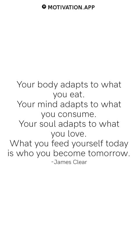 Your body adapts to what you eat. Your mind adapts to what you consume. Your soul adapts to what you love. What you feed yourself today is who you become tomorrow. -James Clear From the Motivation app: https://motivation.app What You Consume Quotes, When The Why Is Clear The How Is Easy, Feed The Soul Quotes, You Become What You Feed Your Mind, Strong Mind Strong Body Quotes, What You Feed Your Mind Quotes, Limitless Quotes Motivation, You Are What You Consume, Elevate Yourself Quotes