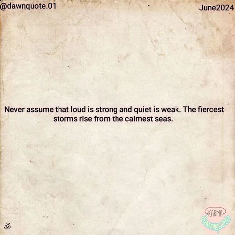 "Never assume that loud is strong and quiet is weak. The fiercest storms rise from the calmest seas." @dawnquote.01 #dawn #quote #quoteoftheday #quotesdaily #instaquotes #quotesgram #quotestag #quotesjowo #quotesilove #quotesaboutlifequotesandsayings #quoteslife #quotesberkelas #quotelife #quoteskekinian #quoteoftheweek #mondayquote #quotespolosan #quotesbermoral #quotetags #quotethatinspires #quotesandnotes #quotesviral #quoteapic #quoteaesthetic #quoteshits #quotedouble Never Assume, Laws Of Life, Monday Quotes, Quote Of The Week, Quotes And Notes, Quote Aesthetic, Quote Of The Day, Life Quotes, Quotes