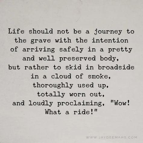 Life should not be a journey to the grave with the intention of arriving safely in a pretty and well preserved body, but rather to skid in broadside in a cloud of smoke, thoroughly used up, totally worn out, and loudly proclaiming, "Wow! What a Ride!" ~www.JayDeeMahs.com Listening Quotes, Fonts Quotes, Riding Quotes, Quotes For You, Outing Quotes, More Words, Feel Inspired, Be Yourself Quotes, Wisdom Quotes