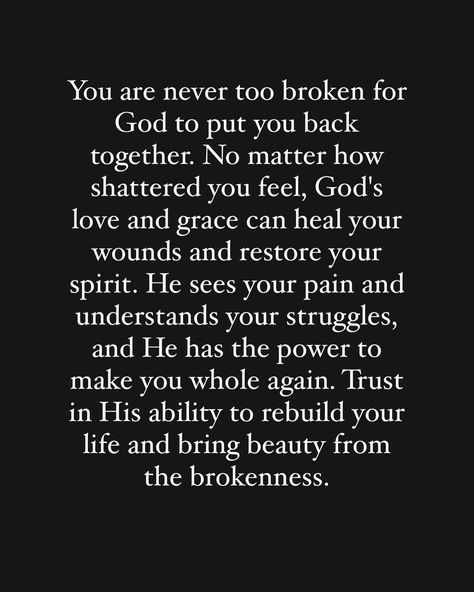 Yes you‼️ you are not too broken for God to put you back together again. Get up, get yourself in order and trust him to rebuild your life. 🙏🏽🙏🏽🙏🏽 God is fixing the things you thought broke you, he is restoring your health, he is restoring your business, he is restoring your life, he is restoring your relationship with him , he is restoring your situation. He is restoring all things that are broken! Just trust him in the process!! If you believe this word is for you comment “Amen” 🙌🏽🙏🏽🙏🏽🙏🏽🙏🏽... Life Broke Me Quotes, God Changes People, Quotes About Fixing Relationships, God Will Bring Us Back Together, Trust Him Quotes, Rebuilding Relationships Quotes, God Will Put You Back Together, Rebuilding Trust Quotes, Getting Back Together Quotes