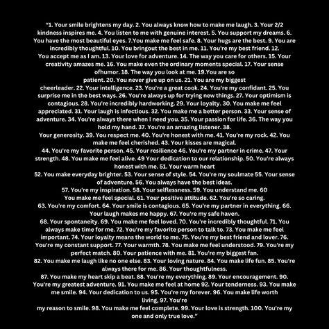 1. Your
smile brightens my day. 2. You always know how to make me laugh. 3. Your 2/2 kindness inspires me. 4. You listen to me with genuine interest. 5. You support my dreams. 6. You have the most beautiful eyes. 7.
You make me feel safe. 8. Your hugs are the best. 9. You are incredibly thoughtful. 10. You bring
out the best in me. 11. You're my best friend. 12.
You accept me as I am. 13. Your love for adventure. You're My Best Friend, Listen To Me, Relationship Therapy, Most Beautiful Eyes, Care For Others, Love Someone, Feel Safe, When You Love, Your Smile