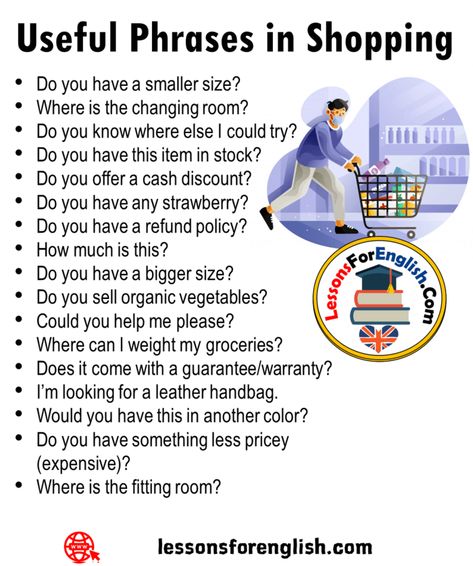 Useful Phrases in Shopping Do you have a bigger size? Do you sell organic vegetables? Could you help me please? Where can I weight my groceries? Does it come with a guarantee/warranty? I’m looking for a leather handbag. Would you have this in another color? Do you have something less pricey (expensive)? Where is the fitting room? Do you have a smaller size? Where is the changing room? Do you know where else I could try? Do you have this item in stock? Do you offer a cash discount? Do you have Shopping Phrases, Basic English Sentences, English Phrases Sentences, English Phrases Idioms, English Language Learning Grammar, English Learning Spoken, Conversational English, Fitting Room, Interesting English Words