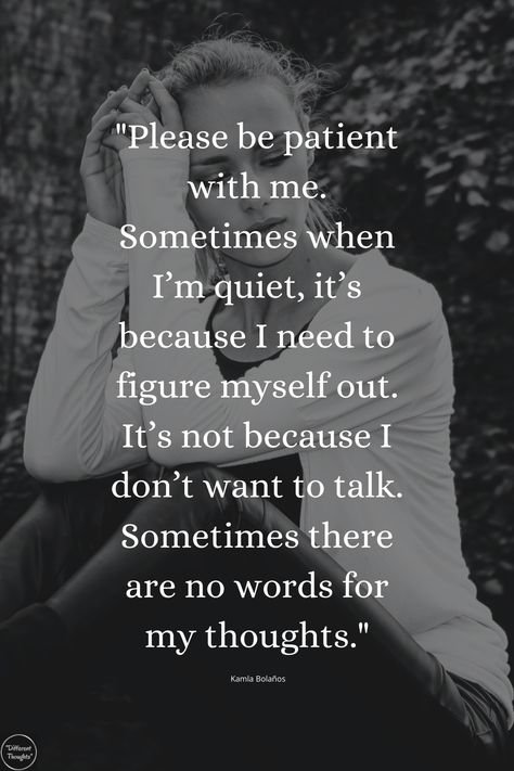 "Please be patient with me. Sometimes when I’m quiet, it’s because I need to figure myself out. It’s not because I don’t want to talk. Sometimes there are no words for my thoughts." If I’m Quiet Quotes, Trouble Expressing Feelings Quotes, Thanks For Being Patient With Me Quotes, Its Ok To Be Quiet Quotes, When There Are No Words Quotes, Not Meaning As Much To Someone Quotes, Don’t Talk Down To Me Quotes, I Want To Work On Myself With You, I’m Quiet Quotes