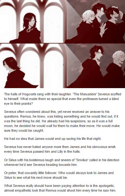 He was so very sorry for almost killing Severus and he will forever remember the look on Severus’ face when he discovered that Remus was a werewolf. A look that Remus had seen a thousand times. It never got easier. Remus was still sorry. - The Marauders and Severus Snape Severus Snape Marauders Era Fanart, Remus And Severus, Severus Snape X Remus Lupin Fanart, Remus Lupin X Severus Snape, Remus Lupin Werewolf Fanart, Severus Snape Younger Fanart, Snape And Harry Father And Son, Snape X Remus, Severus Snape X Remus Lupin