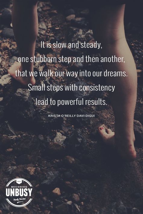 It is slow and steady, one stubborn step and then another, that we walk our way into our dreams. Small steps with consistency lead to powerful results. - Krista O'Reilly Davi-Digui #quote #dreams #BecomingUnBusy *Love this quote and this article! Small Steps Quotes, Steps Quotes, Slow And Steady, Make Dreams Come True, One Small Step, Small Step, Love T, Small Steps, O Reilly