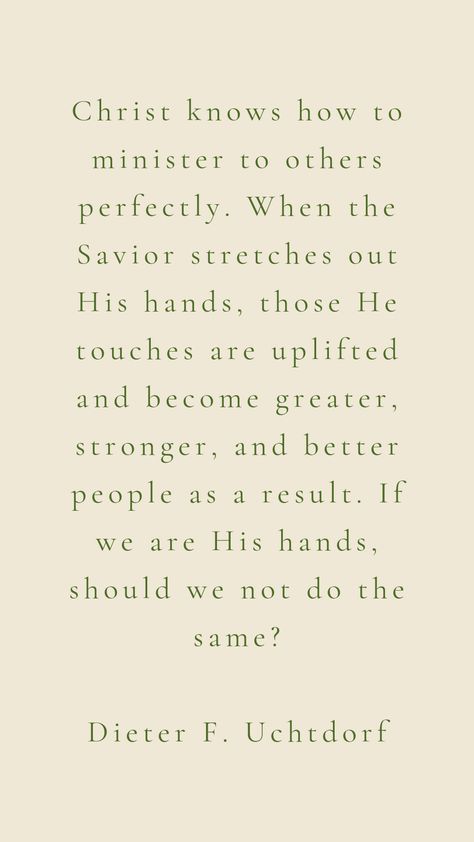 Christ knows how to minister to others perfectly. When the Savior stretches out His hands, those He touches are uplifted and become greater, stronger, and better people as a result. If we are His hands, should we not do the same? Dieter F. Uchtdorf Dieter F Uchtdorf Quotes, Lds Wallpaper, Banquet Themes, Prophetic Quotes, Uchtdorf Quotes, Lds Handouts, Dieter F Uchtdorf, Hand Quotes, Lds Living