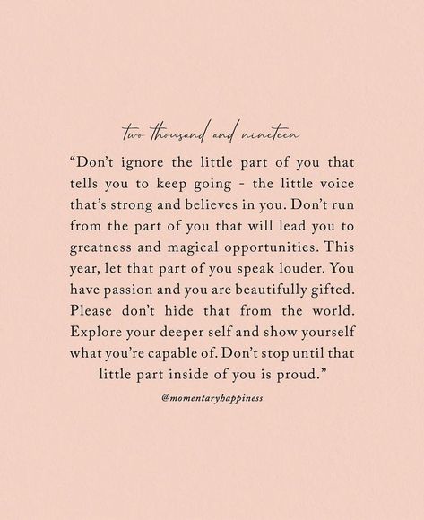 Don't ignore the little part of you that tells you to keep going - the little voice that's strong and believes in you. Don't run from the part of you that will lead you to greatness and magical opportunities. This year let that part of you speak louder. You have passion and you are beautifully gifted. Please don't hide that from the world. Explore your deepest self and explore yourself what you're capable of. Don't stop until that little part inside of you is proud. #Quote #Motivational #Inspira Momentary Happiness, Extra Quotes, Deep Quote, Strength Quotes, Goal Quotes, Witty Quotes, Quotes Deep Meaningful, Soul Quotes, Dream Quotes