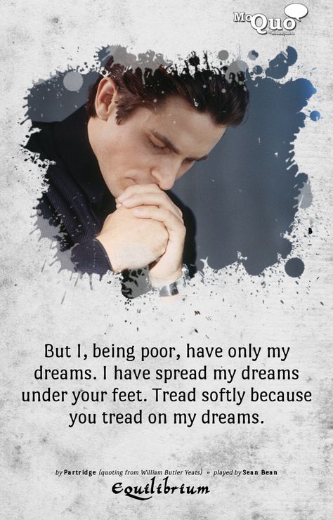 But I, being poor, have only my dreams. I have spread my dreams under your feet. Tread softly because you tread on my dreams. - by Partridge (quoting from William Butler Yeats) | Played by Sean Bean in Equilibrium | #Equilibrium #ChristianBale #SeanBean #ButlerYeats #quotes #movies #moviequotes #moquo Classical Quotes, Equilibrium Movie, John Preston, Startup Quotes, William Butler Yeats, Write Poetry, Dream Note, Sean Bean, The Human Heart