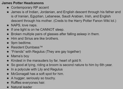 James Potter Headcanons
Contemporary RP accent
James is of Indian, Jordanian, and English descent through his father and is of Iranian, Egyptian, Lebanese, Saudi Arabian, Irish, and English descent through his mother. (Creds to the Harry Potter Fanon Wiki lol.)
NAPS, love naps. 
If one light is on he CANNOT sleep. 
Broken multiple pairs of glasses after falling asleep in them. 
Him and Sirius are like brothers. 
9pm bedtime. 
Resident Dumbass™ Harry James Potter Headcanon, James Potter Headcanons, Latino James Potter, Indian James Potter, Desi James Potter, James Kinnie, James Potter Headcannons, James Potter Kinnie, Marauders Kinnie