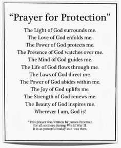 " Prayer of Protection "  The Light of God surrounds me .  The Love of God enfolds me .  The Power of God protects me .  The Presence of God watches over me .  The Mind of God guides me .  The Life of God flows through me .  The Laws of God directs me .  The Power of God abides within me .  The Joy of God uplifts me .  The Strength of God renews me .  The Beauty of God inspires me .  Wherever I am , God is . Prayer For Guidance, Spiritual Warfare Prayers, Everyday Prayers, Prayer For Protection, Prayers For Strength, Miracle Prayer, Good Morning Prayer, Prayer For Family, Good Prayers