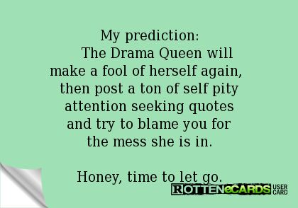 Rottenecards - My prediction: The Drama Queen will make a fool of herself again, then post a ton of self pity attention seeking quotes and try to blame you for the mess she is in. Honey, time to let go. Attention Seekers Quotes Dramas, Self Pity Quotes Truths Feelings, Self Pity Quotes Funny, Drama Seekers Quotes, Facebook Drama Attention Seeking, Drama Queen Quotes Funny, Attention Seekers Quotes Funny, Seeking Attention Quotes, Attention Seeker Quotes