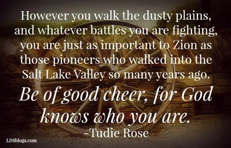 Dusty Plains - LDSBlogs However you walk the dusty plains, and whatever battles you are fighting, you are just as important to Zion as those pioneers who walked into the Salt Lake Valley so many years ago. Be of good cheer, for God knows who you are. Happy Pioneer Day! #LDSBlogs #Pioneers #Quotes Lds Pioneer Quotes, Pioneer Quotes, Ward Activities, Trekking Quotes, Trek Ideas, Pioneer Crafts, Be Of Good Cheer, Lettered Quotes, Programming Quote