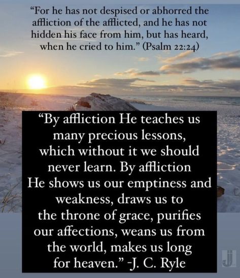 “By affliction He teaches us many precious lessons, which without it we should never learn. By affliction He shows us our emptiness and weakness, draws us to the throne of grace, purifies our affections, weans us from the world, makes us long for heaven.” -J. C. Ryle “For he has not despised or abhorred the affliction of the afflicted, and he has not hidden his face from him, but has heard, when he cried to him.” (Psalm 22:24) #Affliction #jcryle #psalm22 Psalm 22, Throne Of Grace, Reformed Theology, The Throne, Bible Journaling, When He, Christian Quotes, Wise Words, Bible Study