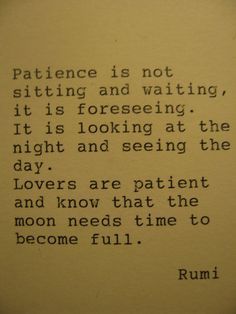 "Patience is not sitting and waiting, it is foreseeing. It is looking at the night and seeing the day. Lovers are patient and know that the moon needs time to become full." -Rumi Quotes on Patience and Love Rumi Love Quotes, Rumi Love, Rumi Quotes, Cute Love Quotes, A Poem, A Quote, Rumi, Typewriter, Beautiful Quotes