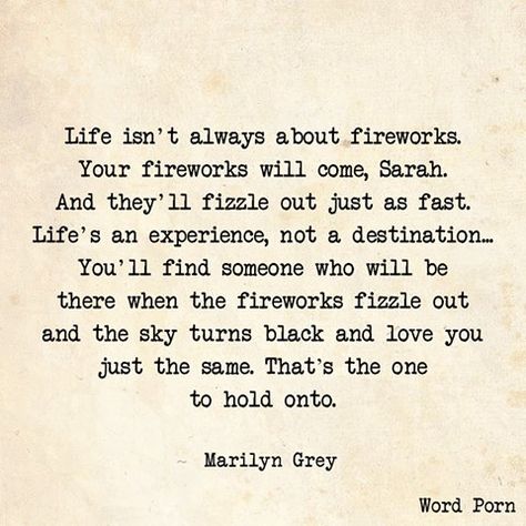 Marilyn Grey - Life isn't always about fireworks. Your fireworks will come, Sarah. And they'll fizzle out just as fast. Life's an experience, not a destination. You'll find someone who will be there when the fireworks fizzle out & the sky turns black & love you just the same. That's the 1 to hold onto Fireworks Quotes, Life Reflection Quotes, Ambiguous Quotes, Open Word, Patriotic Quotes, Life Coach Quotes, Reflection Quotes, Sharing Quotes, Quotes And Notes