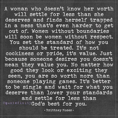 A woman who doesn't know her worth will settle for less than she deserves and finds herself trapped in a mess that's even harder to get out of. Women without boundaries will soon be women without respect. You set the standard of how you should be treated. It's not cockiness or pride, it's value. Just because someone desires you doesn't mean they value you. No matter how good they look or exciting they seem, you are so worth more than someone playing games. It's better to be single and wait fo... Men Who Accuse Women Quotes, When Looking Back Doesnt Interest You, How Women Should Be Treated, When A Woman Is Fed Up, How A Woman Should Be Treated, A Man Who Doesnt Value You Quotes, She Deserves Better Quotes, How To Treat A Woman, Tweets Real