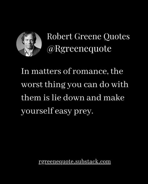 In matters of romance, the worst thing you can do with them is lie down and make yourself easy prey. Not affiliated with Robert Greene, Read Detailed Explanation in the link Below. rgreenequote.substack.com pinterest.com/rgreenequote #Philosophy #discipline #Wisdom #séduction #Psychology #mindset #power #robertgreene #books #quotes #48lawsofpower #rgreenequote #seduction #personalgrowth #Love #Read #Reading #selfimprovement Robert Greene Quotes Seduction, Robert Greene Quotes, Stoicism Quotes, 48 Laws Of Power, Robert Greene, Books Quotes, Personal Health, Make Yourself, Relationships Love