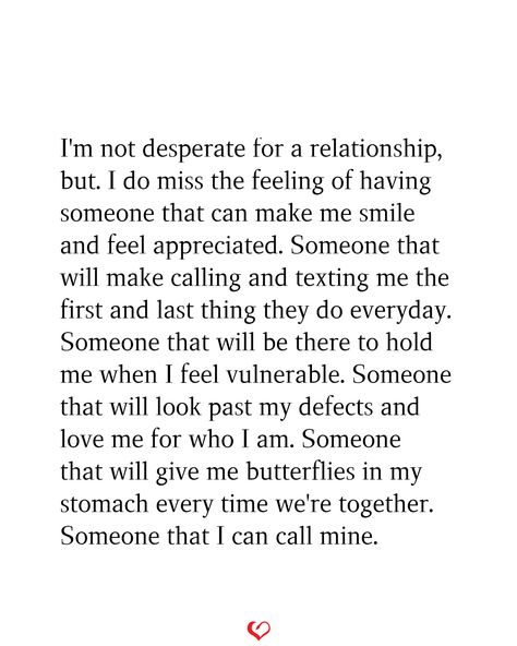 I'm not desperate for a relationship, but. I do miss the feeling of having someone that can make me smile and feel appreciated. Someone that will make calling and texting me the first and last thing they do everyday. Someone that will be there to hold me when I feel vulnerable. Someone that will look past my defects and love me for who I am. Someone that will give me butterflies in my stomach every time we're together. Someone that I can call mine. I Am Not Looking For A Relationship, I Miss Being In A Relationship, Everyone Has Someone But Me, Calling In The One, Having Feelings For Someone You Shouldnt, Starting To Like Someone Quotes, I Caught Feelings, Appreciate You Quotes, Im Hard To Love