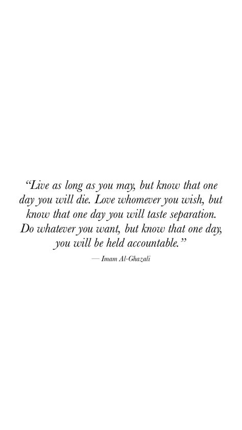 Live as long as you may, but know that one day you will die. Love whomever you wish, but know that one day you will taste separation. Do whatever you want, but know that one day, you will be veld accountable.” - Imam Al-Ghazali Imam Al Ghazali Quotes, Al Ghazali Quotes, Imam Ghazali Quotes, Quotes Heaven, Harta Karun, Die Quotes, Al Ghazali, Quote Islam, Best Quotes Ever