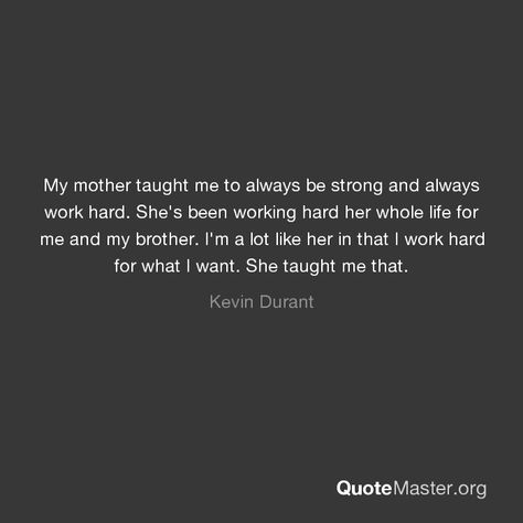 My mother taught me to always be strong and always work hard. She's been working hard her whole life for me and my brother. I'm a lot like her in that I work hard for what I want. She taught me that. Mom Taught Me Quotes, Quotes About Your Children, My Mother Taught Me, Working Mom Quotes, Mom Quotes From Daughter, My Children Quotes, Me And My Brother, Hard Work Quotes, Hard Quotes